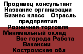 Продавец-консультант › Название организации ­ Бизнес класс › Отрасль предприятия ­ Розничная торговля › Минимальный оклад ­ 35 000 - Все города Работа » Вакансии   . Костромская обл.